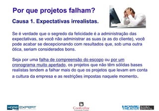Por que projetos falham?
Causa 1. Expectativas irrealistas.
Se é verdade que o segredo da felicidade é a administração das
expectativas, se você não administrar as suas (e as do cliente), você
pode acabar se decepcionando com resultados que, sob uma outra
ótica, seriam considerados bons.
Seja por uma falha de compreensão do escopo ou por um
cronograma muito apertado, os projetos que não têm sólidas bases
realistas tendem a falhar mais do que os projetos que levam em conta
a cultura da empresa e as restrições impostas naquele momento.
 