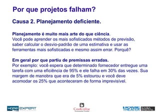 Por que projetos falham?
Causa 2. Planejamento deficiente.
Planejamento é muito mais arte do que ciência.
Você pode aprender os mais sofisticados métodos de previsão,
saber calcular o desvio-padrão de uma estimativa e usar as
ferramentas mais sofisticadas e mesmo assim errar. Porquê?
Em geral por que partiu de premissas erradas.
Por exemplo: você espera que determinado fornecedor entregue uma
tarefa com uma eficiência de 95% e ele falha em 30% das vezes. Sua
margem de manobra que era de 5% estourou e você deve
acomodar os 25% que aconteceram de forma imprevisível.
 