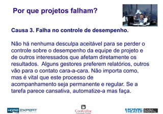 Por que projetos falham?
Causa 3. Falha no controle de desempenho.
Não há nenhuma desculpa aceitável para se perder o
controle sobre o desempenho da equipe de projeto e
de outros interessados que afetam diretamente os
resultados. Alguns gestores preferem relatórios, outros
vão para o contato cara-a-cara. Não importa como,
mas é vital que este processo de
acompanhamento seja permanente e regular. Se a
tarefa parece cansativa, automatize-a mas faça.
 