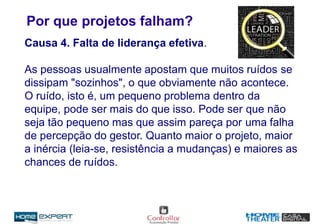 Por que projetos falham?
Causa 4. Falta de liderança efetiva.
As pessoas usualmente apostam que muitos ruídos se
dissipam "sozinhos", o que obviamente não acontece.
O ruído, isto é, um pequeno problema dentro da
equipe, pode ser mais do que isso. Pode ser que não
seja tão pequeno mas que assim pareça por uma falha
de percepção do gestor. Quanto maior o projeto, maior
a inércia (leia-se, resistência a mudanças) e maiores as
chances de ruídos.
 