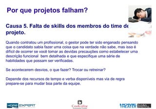 Por que projetos falham?
Causa 5. Falta de skills dos membros do time de
projeto.
Quando contratou um profissional, o gestor pode ter sido enganado pensando
que o candidato sabia fazer uma coisa que na verdade não sabe, mas isso é
difícil de ocorrer se você tomar as devidas precauções como estabelecer uma
descrição funcional bem detalhada e que especifique uma série de
habilidades que possam ser verificadas.
Se acontecerem desvios, o que fazer? Trocar ou retreinar?
Depende dos recursos de tempo e verba disponíveis mas via de regra
prepare-se para mudar boa parte da equipe.
 