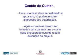 • Um custo base deve ser estimado e
aprovado, só podendo sofrer
alterações sob autorização.
• Ações corretivas devem ser
tomadas para garantir que o custo
fique enquadrado durante toda a
execução do projeto.
Gestão de Custos.
 