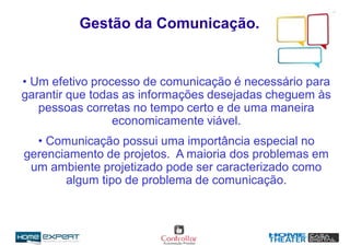 Gestão da Comunicação.
• Um efetivo processo de comunicação é necessário para
garantir que todas as informações desejadas cheguem às
pessoas corretas no tempo certo e de uma maneira
economicamente viável.
• Comunicação possui uma importância especial no
gerenciamento de projetos. A maioria dos problemas em
um ambiente projetizado pode ser caracterizado como
algum tipo de problema de comunicação.
 
