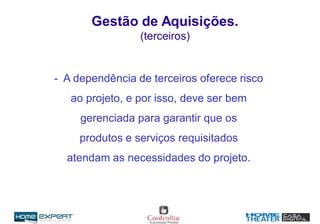 Gestão de Aquisições.
(terceiros)
- A dependência de terceiros oferece risco
ao projeto, e por isso, deve ser bem
gerenciada para garantir que os
produtos e serviços requisitados
atendam as necessidades do projeto.
 