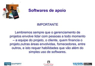 Softwares de apoio
IMPORTANTE
Lembremos sempre que o gerenciamento de
projetos envolve lidar com pessoas a todo momento
– a equipe do projeto, o cliente, quem financia o
projeto,outras áreas envolvidas, fornecedores, entre
outros, e isto requer habilidades que vão além do
simples uso de softwares.
 