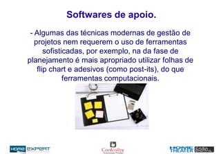 Softwares de apoio.
- Algumas das técnicas modernas de gestão de
projetos nem requerem o uso de ferramentas
sofisticadas, por exemplo, na da fase de
planejamento é mais apropriado utilizar folhas de
flip chart e adesivos (como post-its), do que
ferramentas computacionais.
 