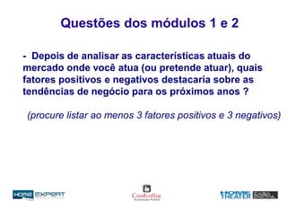 Questões dos módulos 1 e 2
- Depois de analisar as características atuais do
mercado onde você atua (ou pretende atuar), quais
fatores positivos e negativos destacaria sobre as
tendências de negócio para os próximos anos ?
(procure listar ao menos 3 fatores positivos e 3 negativos)
 