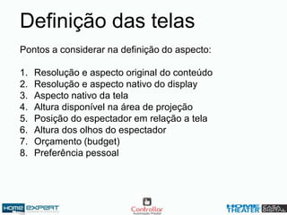 Pontos a considerar na definição do aspecto:
1. Resolução e aspecto original do conteúdo
2. Resolução e aspecto nativo do display
3. Aspecto nativo da tela
4. Altura disponível na área de projeção
5. Posição do espectador em relação a tela
6. Altura dos olhos do espectador
7. Orçamento (budget)
8. Preferência pessoal
Definição das telas
 