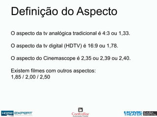 O aspecto da tv analógica tradicional é 4:3 ou 1,33.
O aspecto da tv digital (HDTV) é 16:9 ou 1,78.
O aspecto do Cinemascope é 2,35 ou 2,39 ou 2,40.
Existem filmes com outros aspectos:
1,85 / 2,00 / 2,50
Definição do Aspecto
 
