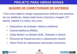 • Tem como objetivo abrigar equipamentos relativos aos sistemas
de voz (telefonia), dados (rede local e Internet) e imagem (TV
aberta, satelital e à cabo), tais como:
• Dispositivos de proteção: elétrica e telefonia;
• Central telefônica (PABX);
• Cable Modem ou Modem ADSL, Roteador e Switch;
• Divisores de frequência para o cabeamento coaxial;
• Patch Panel do cabeamento estruturado (manobra).
QUADRO DE CONECTIVIDADE DE SISTEMAS
PROJETO PARA OBRAS NOVAS
 
