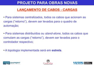 • Para sistemas centralizados, todos os cabos que acionam as
cargas (“retorno”), devem ser levados para o quadro de
automação;
• Para sistemas distribuídos ou stand-alone, todos os cabos que
comutam as cargas (“retorno”), devem ser levados para o
controlador respectivo;
• A topologia implementada será em estrela.
LANÇAMENTO DE CABOS - CARGAS
PROJETO PARA OBRAS NOVAS
 