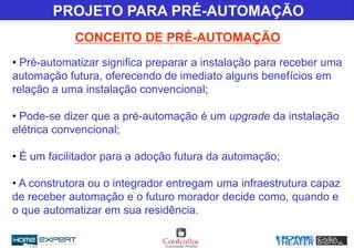 CONCEITO DE PRÉ-AUTOMAÇÃO
PROJETO PARA PRÉ-AUTOMAÇÃO
• Pré-automatizar significa preparar a instalação para receber uma
automação futura, oferecendo de imediato alguns benefícios em
relação a uma instalação convencional;
• Pode-se dizer que a pré-automação é um upgrade da instalação
elétrica convencional;
• É um facilitador para a adoção futura da automação;
• A construtora ou o integrador entregam uma infraestrutura capaz
de receber automação e o futuro morador decide como, quando e
o que automatizar em sua residência.
 