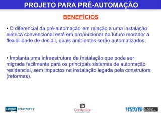 BENEFÍCIOS
• O diferencial da pré-automação em relação a uma instalação
elétrica convencional está em proporcionar ao futuro morador a
flexibilidade de decidir, quais ambientes serão automatizados;
• Implanta uma infraestrutura de instalação que pode ser
migrada facilmente para os principais sistemas de automação
residencial, sem impactos na instalação legada pela construtora
(reformas).
PROJETO PARA PRÉ-AUTOMAÇÃO
 
