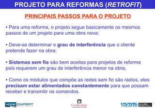 • Para uma reforma, o projeto segue basicamente os mesmos
passos de um projeto para uma obra nova;
• Deve-se determinar o grau de interferência que o cliente
pretende fazer na obra;
• Sistemas sem fio são bem aceitos para projetos de reforma
pois requerem um grau de interferência menor na obra;
• Como os módulos que compõe as redes sem fio são rádios, eles
precisam estar alimentados constantemente para que possam
receber e transmitir os comandos.
PRINCIPAIS PASSOS PARA O PROJETO
PROJETO PARA REFORMAS (RETROFIT)
 