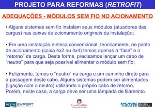 • Alguns sistemas sem fio instalam seus módulos (atuadores das
cargas) nas caixas de acionamento originais da instalação;
• Em uma instalação elétrica convencional, teoricamente, no ponto
de acionamento (caixa 4x2 ou 4x4) temos apenas a “fase” e o
“retorno” da carga. Desta forma, precisamos lançar um cabo de
“neutro” para que seja possível alimentar o módulo sem fio;
• Felizmente, temos o “neutro” na carga e um caminho direto para
a passagem deste cabo. Alguns sistemas podem ser alimentados
(ligação com o neutro) utilizando o próprio cabo de retorno.
Porém, neste caso, a carga deve ser uma lâmpada de filamento.
ADEQUAÇÕES - MÓDULOS SEM FIO NO ACIONAMENTO
PROJETO PARA REFORMAS (RETROFIT)
 