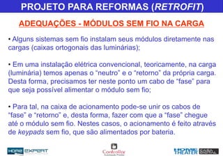 PROJETO PARA REFORMAS (RETROFIT)
• Alguns sistemas sem fio instalam seus módulos diretamente nas
cargas (caixas ortogonais das luminárias);
• Em uma instalação elétrica convencional, teoricamente, na carga
(luminária) temos apenas o “neutro” e o “retorno” da própria carga.
Desta forma, precisamos ter neste ponto um cabo de “fase” para
que seja possível alimentar o módulo sem fio;
• Para tal, na caixa de acionamento pode-se unir os cabos de
“fase” e “retorno” e, desta forma, fazer com que a “fase” chegue
até o módulo sem fio. Nestes casos, o acionamento é feito através
de keypads sem fio, que são alimentados por bateria.
ADEQUAÇÕES - MÓDULOS SEM FIO NA CARGA
 