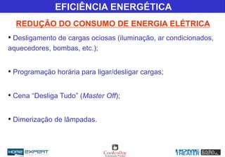 REDUÇÃO DO CONSUMO DE ENERGIA ELÉTRICA
• Desligamento de cargas ociosas (iluminação, ar condicionados,
aquecedores, bombas, etc.);
• Programação horária para ligar/desligar cargas;
• Cena “Desliga Tudo” (Master Off);
• Dimerização de lâmpadas.
EFICIÊNCIA ENERGÉTICA
 