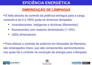 • É feita através do controle da potência entregue para a carga,
variando-a de 0 a 100% pode-se dimerizar lâmpadas:
• incandescentes, halógenas e dicróicas (filamentos);
• fluorescentes com reatores dimerizáveis (1-10V);
• LEDs dimerizáveis.
• Para efetuar o controle de potência em lâmpadas de filamento,
são empregados triacs, que são componentes semicondutores
nos quais há o controle na condução de energia para a lâmpada.
EFICIÊNCIA ENERGÉTICA
DIMERIZAÇÃO DE LÂMPADAS
 
