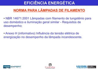 • NBR 14671:2001 Lâmpadas com filamento de tungstênio para
uso doméstico e iluminação geral similar - Requisitos de
desempenho;
• Anexo H (informativo) Influência da tensão elétrica de
energização no desempenho da lâmpada incandescente.
EFICIÊNCIA ENERGÉTICA
NORMA PARA LÂMPADAS DE FILAMENTO
 