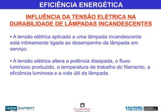 • A tensão elétrica aplicada a uma lâmpada incandescente
está intimamente ligada ao desempenho da lâmpada em
serviço;
• A tensão elétrica altera a potência dissipada, o fluxo
luminoso produzido, a temperatura de trabalho do filamento, a
eficiência luminosa e a vida útil da lâmpada.
EFICIÊNCIA ENERGÉTICA
INFLUÊNCIA DA TENSÃO ELÉTRICA NA
DURABILIDADE DE LÂMPADAS INCANDESCENTES
 