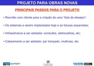 • Reunião com cliente para a criação de uma “lista de desejos”;
• Os sistemas a serem implantados hoje e as futuras expansões;
• Infraestrutura a ser adotada: conduítes, eletrocalhas, etc;
• Cabeamento a ser adotado: par trançado, multivias, etc.
PRINCIPAIS PASSOS PARA O PROJETO
PROJETO PARA OBRAS NOVAS
 