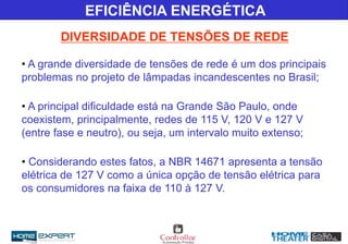 • A grande diversidade de tensões de rede é um dos principais
problemas no projeto de lâmpadas incandescentes no Brasil;
• A principal dificuldade está na Grande São Paulo, onde
coexistem, principalmente, redes de 115 V, 120 V e 127 V
(entre fase e neutro), ou seja, um intervalo muito extenso;
• Considerando estes fatos, a NBR 14671 apresenta a tensão
elétrica de 127 V como a única opção de tensão elétrica para
os consumidores na faixa de 110 à 127 V.
EFICIÊNCIA ENERGÉTICA
DIVERSIDADE DE TENSÕES DE REDE
 