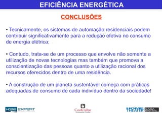 • Tecnicamente, os sistemas de automação residenciais podem
contribuir significativamente para a redução efetiva no consumo
de energia elétrica;
• Contudo, trata-se de um processo que envolve não somente a
utilização de novas tecnologias mas também que promova a
conscientização das pessoas quanto a utilização racional dos
recursos oferecidos dentro de uma residência.
• A construção de um planeta sustentável começa com práticas
adequadas de consumo de cada indivíduo dentro da sociedade!
EFICIÊNCIA ENERGÉTICA
CONCLUSÕES
 