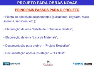 • Planta de pontos de acionamentos (pulsadores, keypads, touch
screens, sensores, etc.);
• Elaboração de uma “Tabela de Entradas e Saídas”;
• Elaboração de uma “Lista de Materiais”;
• Documentação para a obra – “Projeto Executivo”;
• Documentação após a instalação – “As Built”.
PRINCIPAIS PASSOS PARA O PROJETO
PROJETO PARA OBRAS NOVAS
 
