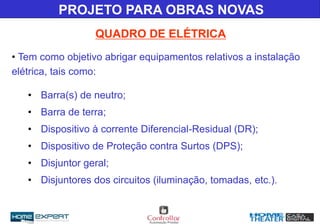• Tem como objetivo abrigar equipamentos relativos a instalação
elétrica, tais como:
• Barra(s) de neutro;
• Barra de terra;
• Dispositivo à corrente Diferencial-Residual (DR);
• Dispositivo de Proteção contra Surtos (DPS);
• Disjuntor geral;
• Disjuntores dos circuitos (iluminação, tomadas, etc.).
QUADRO DE ELÉTRICA
PROJETO PARA OBRAS NOVAS
 