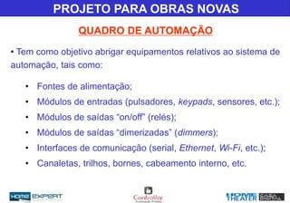 • Tem como objetivo abrigar equipamentos relativos ao sistema de
automação, tais como:
• Fontes de alimentação;
• Módulos de entradas (pulsadores, keypads, sensores, etc.);
• Módulos de saídas “on/off” (relés);
• Módulos de saídas “dimerizadas” (dimmers);
• Interfaces de comunicação (serial, Ethernet, Wi-Fi, etc.);
• Canaletas, trilhos, bornes, cabeamento interno, etc.
QUADRO DE AUTOMAÇÃO
PROJETO PARA OBRAS NOVAS
 