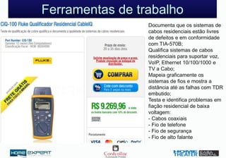 Documenta que os sistemas de
cabos residenciais estão livres
de defeitos e em conformidade
com TIA-570B;
Qualifica sistemas de cabos
residenciais para suportar voz,
VoIP, Ethernet 10/100/1000 e
TV a Cabo;
Mapeia graficamente os
sistemas de fios e mostra a
distância até as falhas com TDR
embutido;
Testa e identifica problemas em
fiação residencial de baixa
voltagem:
- Cabos coaxiais
- Fio de telefone
- Fio de segurança
- Fio de alto falante
Ferramentas de trabalho
 