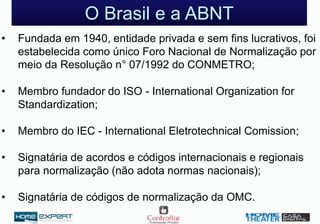 O Brasil e a ABNT
• Fundada em 1940, entidade privada e sem fins lucrativos, foi
estabelecida como único Foro Nacional de Normalização por
meio da Resolução n° 07/1992 do CONMETRO;
• Membro fundador do ISO - International Organization for
Standardization;
• Membro do IEC - International Eletrotechnical Comission;
• Signatária de acordos e códigos internacionais e regionais
para normalização (não adota normas nacionais);
• Signatária de códigos de normalização da OMC.
 