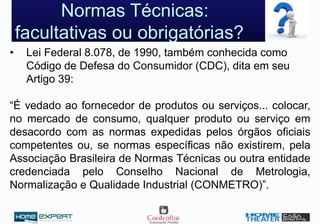 Normas Técnicas:
facultativas ou obrigatórias?
• Lei Federal 8.078, de 1990, também conhecida como
Código de Defesa do Consumidor (CDC), dita em seu
Artigo 39:
“É vedado ao fornecedor de produtos ou serviços... colocar,
no mercado de consumo, qualquer produto ou serviço em
desacordo com as normas expedidas pelos órgãos oficiais
competentes ou, se normas específicas não existirem, pela
Associação Brasileira de Normas Técnicas ou outra entidade
credenciada pelo Conselho Nacional de Metrologia,
Normalização e Qualidade Industrial (CONMETRO)”.
 