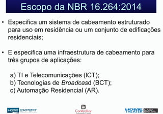 Escopo da NBR 16.264:2014
• Especifica um sistema de cabeamento estruturado
para uso em residência ou um conjunto de edificações
residenciais;
• E especifica uma infraestrutura de cabeamento para
três grupos de aplicações:
a) TI e Telecomunicações (lCT);
b) Tecnologias de Broadcasd (BCT);
c) Automação Residencial (AR).
 