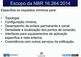 Escopo da NBR 16.264:2014
Especifica os requisitos mínimos para:
• Topologia;
• Configuração mínima;
• Desempenho de enlace permanente e canal;
• Densidade e localização dos pontos de conexão;
• Interfaces para equipamentos de aplicação
específica e rede externa;
• Coexistência com outros serviços da edificação.
 