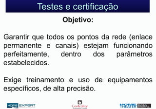 Testes e certificação
Objetivo:
Garantir que todos os pontos da rede (enlace
permanente e canais) estejam funcionando
perfeitamente, dentro dos parâmetros
estabelecidos.
Exige treinamento e uso de equipamentos
específicos, de alta precisão.
 