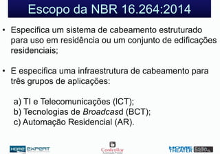 Escopo da NBR 16.264:2014
• Especifica um sistema de cabeamento estruturado
para uso em residência ou um conjunto de edificações
residenciais;
• E especifica uma infraestrutura de cabeamento para
três grupos de aplicações:
a) TI e Telecomunicações (lCT);
b) Tecnologias de Broadcasd (BCT);
c) Automação Residencial (AR).
 