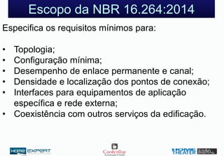 Escopo da NBR 16.264:2014
Especifica os requisitos mínimos para:
• Topologia;
• Configuração mínima;
• Desempenho de enlace permanente e canal;
• Densidade e localização dos pontos de conexão;
• Interfaces para equipamentos de aplicação
específica e rede externa;
• Coexistência com outros serviços da edificação.
 