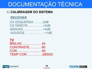 DOCUMENTAÇÃO TÉCNICA
6) CALIBRAGEM DO SISTEMA
RECEIVER
CX ESQUERDA ……...0dB
CX DIREITA …………..+2dB
GRAVES……………… +4dB
AGUDOS……………… +1dB
BRILHO……………… 45
CONTRASTE……..… 80
COR………………..… 60
TEMP COR……………MÉDIO
TV
 
