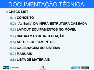 DOCUMENTAÇÃO TÉCNICA
9) CHECK LIST
9.1) CONCEITO
9.3) LAY-OUT EQUIPAMENTOS NO MÓVEL
9.2) “As Built” DA INFRA-ESTRUTURA CABEADA
9.4) DIAGRAMAS DE INSTALAÇÃO
9.5) SETUP EQUIPAMENTOS
9.8) LISTA DE MATERIAIS
9.7) MANUAIS
9.6) CALIBRAGEM DO SISTEMA
 