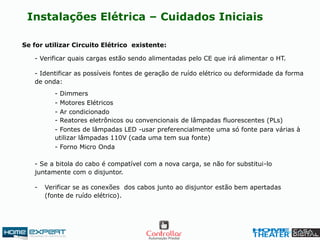 Se for utilizar Circuito Elétrico existente:
Instalações Elétrica – Cuidados Iniciais
- Verificar quais cargas estão sendo alimentadas pelo CE que irá alimentar o HT.
- Identificar as possíveis fontes de geração de ruído elétrico ou deformidade da forma
de onda:
- Se a bitola do cabo é compatível com a nova carga, se não for substitui-lo
juntamente com o disjuntor.
- Verificar se as conexões dos cabos junto ao disjuntor estão bem apertadas
(fonte de ruído elétrico).
- Dimmers
- Motores Elétricos
- Ar condicionado
- Reatores eletrônicos ou convencionais de lâmpadas fluorescentes (PLs)
- Forno Micro Onda
- Fontes de lâmpadas LED -usar preferencialmente uma só fonte para várias à
utilizar lâmpadas 110V (cada uma tem sua fonte)
 