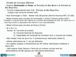 - Para Iluminação e TUGs - Adotar máx.08 pontos.(Norma francesa NFC 15-100)
Divisão de Circuitos Elétricos
- Separar Iluminação de Força de Tomadas de Uso Geral e de Tomada de
Uso Específico.
- Circuito Independente para TUE - Tomada de Uso Específico,
(cargas cujo consumo exceda 10A).
- Bitola mínima para circuitos de iluminação 1,5mm2 (mesmo sendo LED)*.
- Bitola mínima para circuitos de força 2,5mm2.
*Cuidado: é a Norma atual não importa se a corrente das lâmpadas de LED for menor que 1 A
, caso haja sinistro a seguradora não cobrirá e é sua reponsabilidade
- Não instalar mais do que 6 ou 7 condutores por eletroduto (Ideal 4).
- Utilizar eletrodutos de 1” min.de diâmetro.
- IB ≤ IN ≤ Iz
Sendo: IB Corrente de projeto
IN Corrente Nominal do Disjuntor
IZ Capacidade de Condução do Condutor conf. a maneira de instalar.
- Em regiões sujeitas a interferência por RF utilizar eletrodutos metálicos e
aterra-los.
- Não separar Fase/ Neutro e Terra de um mesmo circuito nem de
alimentadores do QD (passar por eletrodutos diferentes).
 
