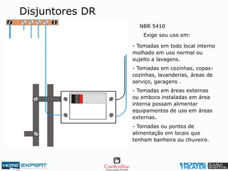 Disjuntores DR
NBR 5410
Exige seu uso em:
- Tomadas em todo local interno
molhado em uso normal ou
sujeito a lavagens.
- Tomadas em cozinhas, copas-
cozinhas, lavanderias, áreas de
serviço, garagens .
- Tomadas em áreas externas
ou embora instaladas em área
interna possam alimentar
equipamentos de uso em áreas
externas.
- Tomadas ou pontos de
alimentação em locais que
tenham banheira ou chuveiro.
 