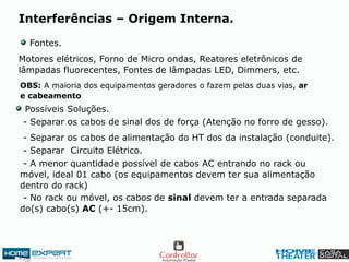 Motores elétricos, Forno de Micro ondas, Reatores eletrônicos de
lâmpadas fluorecentes, Fontes de lâmpadas LED, Dimmers, etc.
Possíveis Soluções.
- Separar os cabos de sinal dos de força (Atenção no forro de gesso).
- Separar os cabos de alimentação do HT dos da instalação (conduite).
- Separar Circuito Elétrico.
- A menor quantidade possível de cabos AC entrando no rack ou
móvel, ideal 01 cabo (os equipamentos devem ter sua alimentação
dentro do rack)
- No rack ou móvel, os cabos de sinal devem ter a entrada separada
do(s) cabo(s) AC (+- 15cm).
Fontes.
Interferências – Origem Interna.
OBS: A maioria dos equipamentos geradores o fazem pelas duas vias, ar
e cabeamento
 