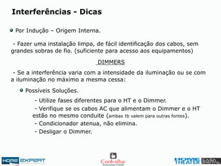 Interferências - Dicas
Por Indução – Origem Interna.
DIMMERS
- Fazer uma instalação limpa, de fácil identificação dos cabos, sem
grandes sobras de fio. (suficiente para acesso aos equipamentos)
- Se a interferência varia com a intensidade da iluminação ou se com
a iluminação no máximo a mesma cessa:
- Utilize fases diferentes para o HT e o Dimmer.
Possíveis Soluções.
- Verifique se os cabos AC que alimentam o Dimmer e o HT
estão no mesmo conduite (ambas tb valem para outras fontes).
- Condicionador atenua, não elimina.
- Desligar o Dimmer.
 