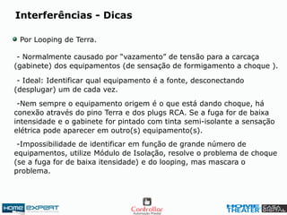Por Looping de Terra.
- Normalmente causado por “vazamento” de tensão para a carcaça
(gabinete) dos equipamentos (de sensação de formigamento a choque ).
- Ideal: Identificar qual equipamento é a fonte, desconectando
(desplugar) um de cada vez.
-Nem sempre o equipamento origem é o que está dando choque, há
conexão através do pino Terra e dos plugs RCA. Se a fuga for de baixa
intensidade e o gabinete for pintado com tinta semi-isolante a sensação
elétrica pode aparecer em outro(s) equipamento(s).
-Impossibilidade de identificar em função de grande número de
equipamentos, utilize Módulo de Isolação, resolve o problema de choque
(se a fuga for de baixa itensidade) e do looping, mas mascara o
problema.
Interferências - Dicas
 