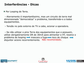 Interferências - Dicas
Por Looping de Terra.
- Aterramento é importantíssimo, mas um circuito de terra mal
dimensionado “democratiza” o problema, transferindo-o a todos
equipamentos.
- Tensão no polo externo de TV a cabo, acionar a operadora.
- Se não utilizar o pino Terra dos equipamentos que o possuem,
utilize obrigatóriamente DR de 30mA para alimentar o HT, resolve o
problema de looping mascara a fuga risco de choque
disjuntor acione recorrentemente. Não recomendado.
 
