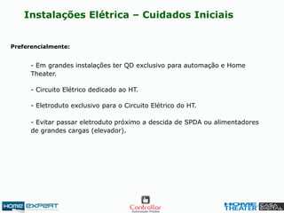 Instalações Elétrica – Cuidados Iniciais
Preferencialmente:
- Em grandes instalações ter QD exclusivo para automação e Home
Theater.
- Eletroduto exclusivo para o Circuito Elétrico do HT.
- Circuito Elétrico dedicado ao HT.
- Evitar passar eletroduto próximo a descida de SPDA ou alimentadores
de grandes cargas (elevador).
 