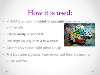 How it is used:
• MDMA is usually in tablet or capsule form with imprints
on the pills
• Taken orally or snorted
• The high usually lasts 3 to 6 hours
• Commonly taken with other drugs
• First became popular from raves but then spread to
other crowds
 