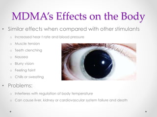 MDMA’s Effects on the Body
• Similar effects when compared with other stimulants
o Increased hear t rate and blood pressure
o Muscle tension
o Teeth clenching
o Nausea
o Blurry vision
o Feeling faint
o Chills or sweating
• Problems:
o Interferes with regulation of body temperature
o Can cause liver, kidney or cardiovascular system failure and death
 
